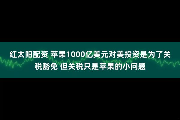 红太阳配资 苹果1000亿美元对美投资是为了关税豁免 但关税只是苹果的小问题