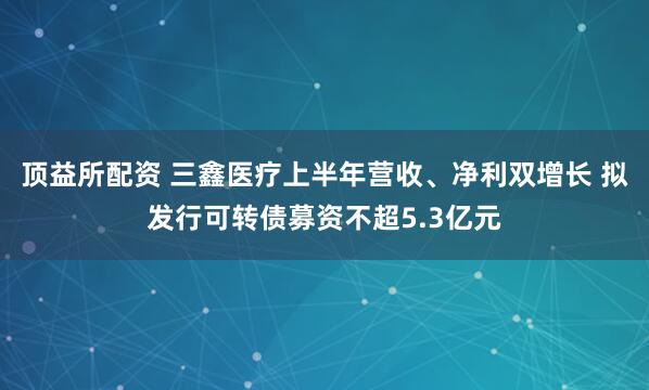 顶益所配资 三鑫医疗上半年营收、净利双增长 拟发行可转债募资不超5.3亿元