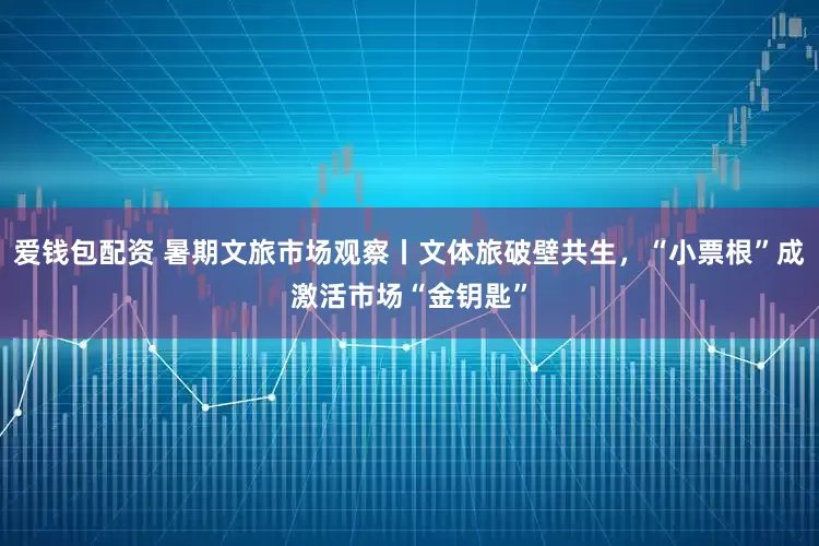 爱钱包配资 暑期文旅市场观察丨文体旅破壁共生，“小票根”成激活市场“金钥匙”