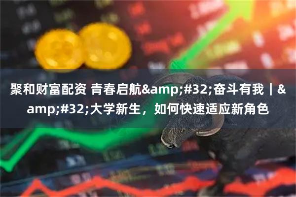 聚和财富配资 青春启航 奋斗有我｜ 大学新生，如何快速适应新角色