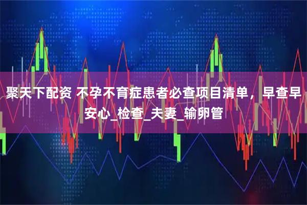 聚天下配资 不孕不育症患者必查项目清单，早查早安心_检查_夫妻_输卵管