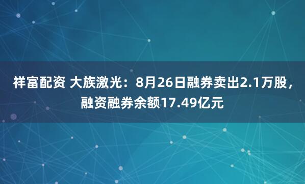 祥富配资 大族激光：8月26日融券卖出2.1万股，融资融券余额17.49亿元