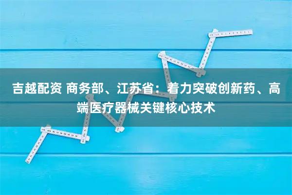 吉越配资 商务部、江苏省：着力突破创新药、高端医疗器械关键核心技术