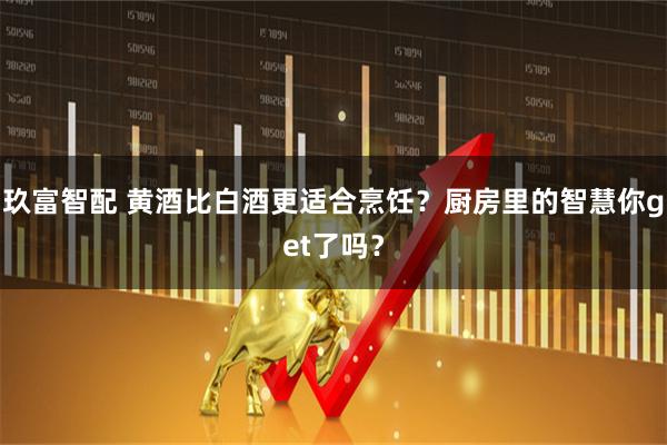 玖富智配 黄酒比白酒更适合烹饪？厨房里的智慧你get了吗？