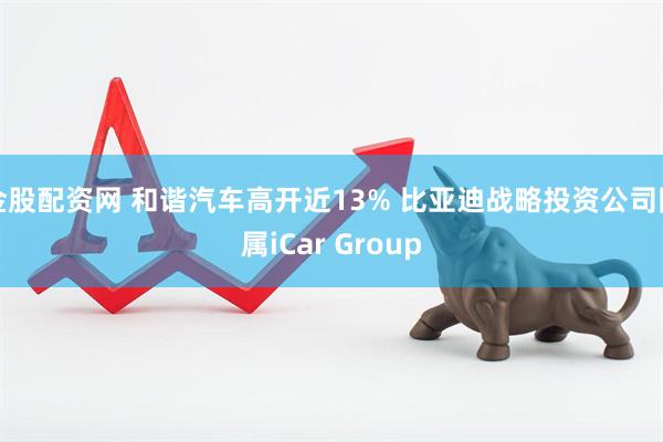 金股配资网 和谐汽车高开近13% 比亚迪战略投资公司附属iCar Group
