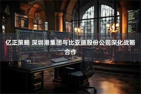 亿正策略 深圳港集团与比亚迪股份公司深化战略合作