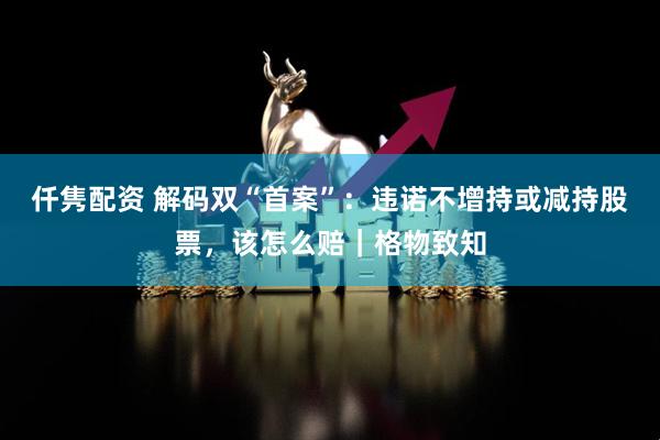 仟隽配资 解码双“首案”：违诺不增持或减持股票，该怎么赔｜格物致知