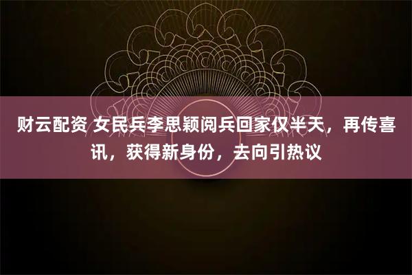 财云配资 女民兵李思颖阅兵回家仅半天，再传喜讯，获得新身份，去向引热议