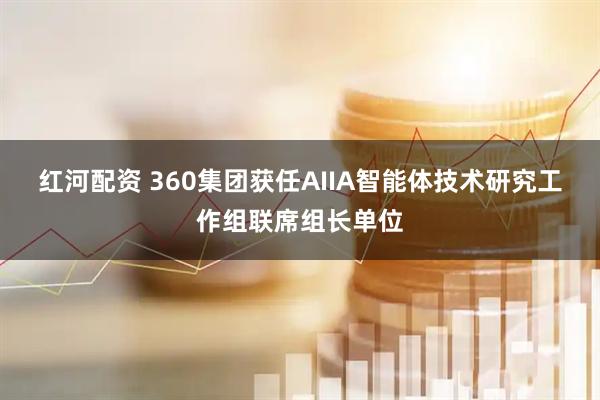 红河配资 360集团获任AIIA智能体技术研究工作组联席组长单位