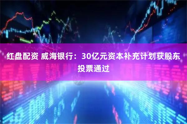 红盘配资 威海银行：30亿元资本补充计划获股东投票通过