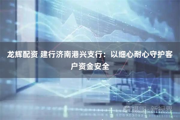 龙辉配资 建行济南港兴支行：以细心耐心守护客户资金安全