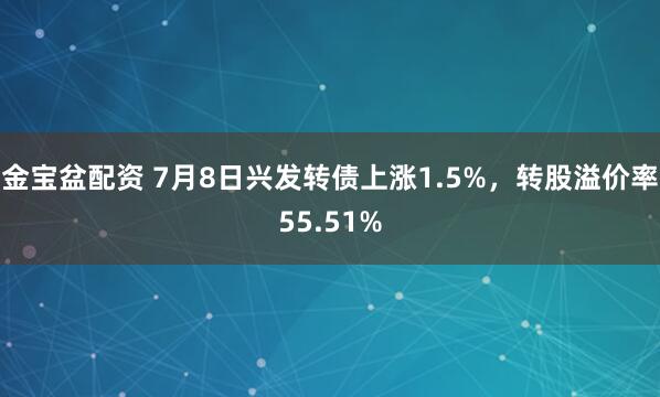 金宝盆配资 7月8日兴发转债上涨1.5%，转股溢价率55.51%