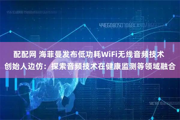 配配网 海菲曼发布低功耗WiFi无线音频技术 创始人边仿：探索音频技术在健康监测等领域融合