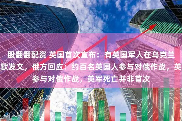 股翻翻配资 英国首次宣布：有英国军人在乌克兰身亡！首相斯塔默发文，俄方回应：约百名英国人参与对俄作战，英军死亡并非首次